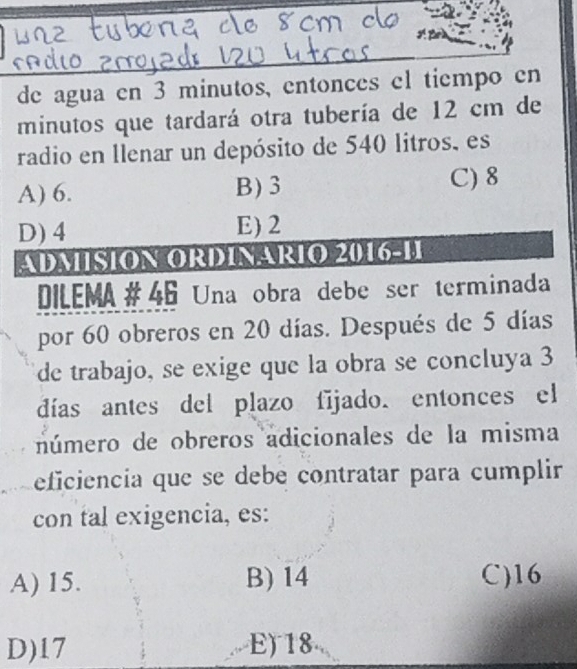 de agua en 3 minutos, entonces el tiempo en
minutos que tardará otra tubería de 12 cm de
radio en llenar un depósito de 540 litros, es
A) 6. B) 3 C) 8
D) 4 E) 2
ADMISION ORDINARIO 2016-11
DILEMA# 46 Una obra debe ser terminada
por 60 obreros en 20 días. Después de 5 días
de trabajo, se exige que la obra se concluya 3
días antes del plazo fījado. entonces el
número de obreros adicionales de la misma
eficiencia que se debé contratar para cumplir
con tal exigencia, es:
A) 15. B) 14 C) 16
D) 17 E) 18