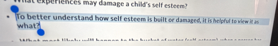 lat experiences may damage a child's self esteem? 
To better understand how self esteem is built or damaged, it is helpful to view it as 
what?