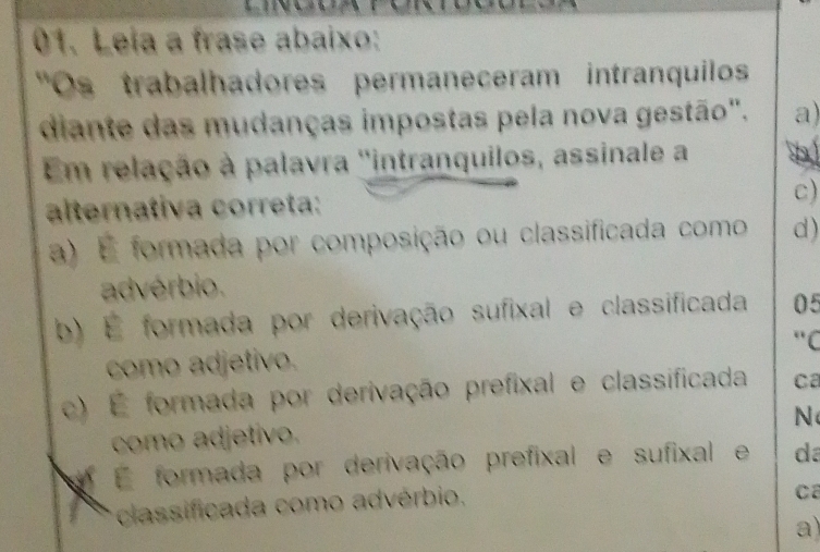 Leia a frase abaixo:
"Os trabalhadores permaneceram intranquiloss
diante das mudanças impostas pela nova gestão". a)
Em relação à palavra ''intranquilos, assinale a D
alternativa correta: c)
a) É formada por composição ou classificada como d)
advérbio.
b) É formada por derivação sufixal e classificada 05
"C
como adjetivo.
c) É formada por derivação prefixal e classificada Ca
N
como adjetivo.
É formada por derivação prefixal e sufixal e da
classificada como advérbio.
Ca
a)