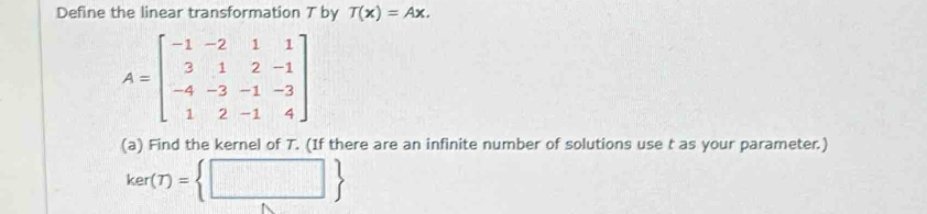 Define the linear transformation T by T(x)=Ax.
A=beginbmatrix -1&-2&1&1 3&1&2&-1 -4&-3&-1&-3 1&2&-1&4endbmatrix
(a) Find the kernel of T. (If there are an infinite number of solutions use t as your parameter.)
ker(T)= □ 