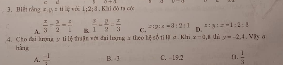 b+a
D α 0+a
3. Biết rằng x, y, z ti lệ với 1; 2;3. Khi đó ta có:
A.  x/3 = y/2 = z/1 
B.  x/1 = y/2 = z/3 
C. x:y:z=3:2:1 D. z:y:x=1:2:3
4. Cho đại lượng y ti lệ thuận với đại lượng x theo hệ số ti lệ a . Khi x=0,8 thì y=-2, 4 Vậy a
bằng
A.  (-1)/3  B. -3 C. −19.2 D.  1/3 