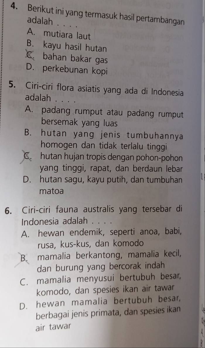 Berikut ini yang termasuk hasil pertambangan
adalah . . . .
A. mutiara laut
B. kayu hasil hutan
C. bahan bakar gas
D. perkebunan kopi
5. Ciri-ciri flora asiatis yang ada di Indonesia
adalah . . . .
A. padang rumput atau padang rumput
bersemak yang luas
B. hutan yang jenis tumbuhannya
homogen dan tidak terlalu tinggi
C. hutan hujan tropis dengan pohon-pohon
yang tinggi, rapat, dan berdaun lebar
D. hutan sagu, kayu putih, dan tumbuhan
matoa
6. Ciri-ciri fauna australis yang tersebar di
Indonesia adalah . . . .
A. hewan endemik, seperti anoa, babi,
rusa, kus-kus, dan komodo
B. mamalia berkantong, mamalia kecil,
dan burung yang bercorak indah
C. mamalia menyusui bertubuh besar,
komodo, dan spesies ikan air tawar
D. hewan mamalia bertubuh besar,
berbagai jenis primata, dan spesies ikan
air tawar