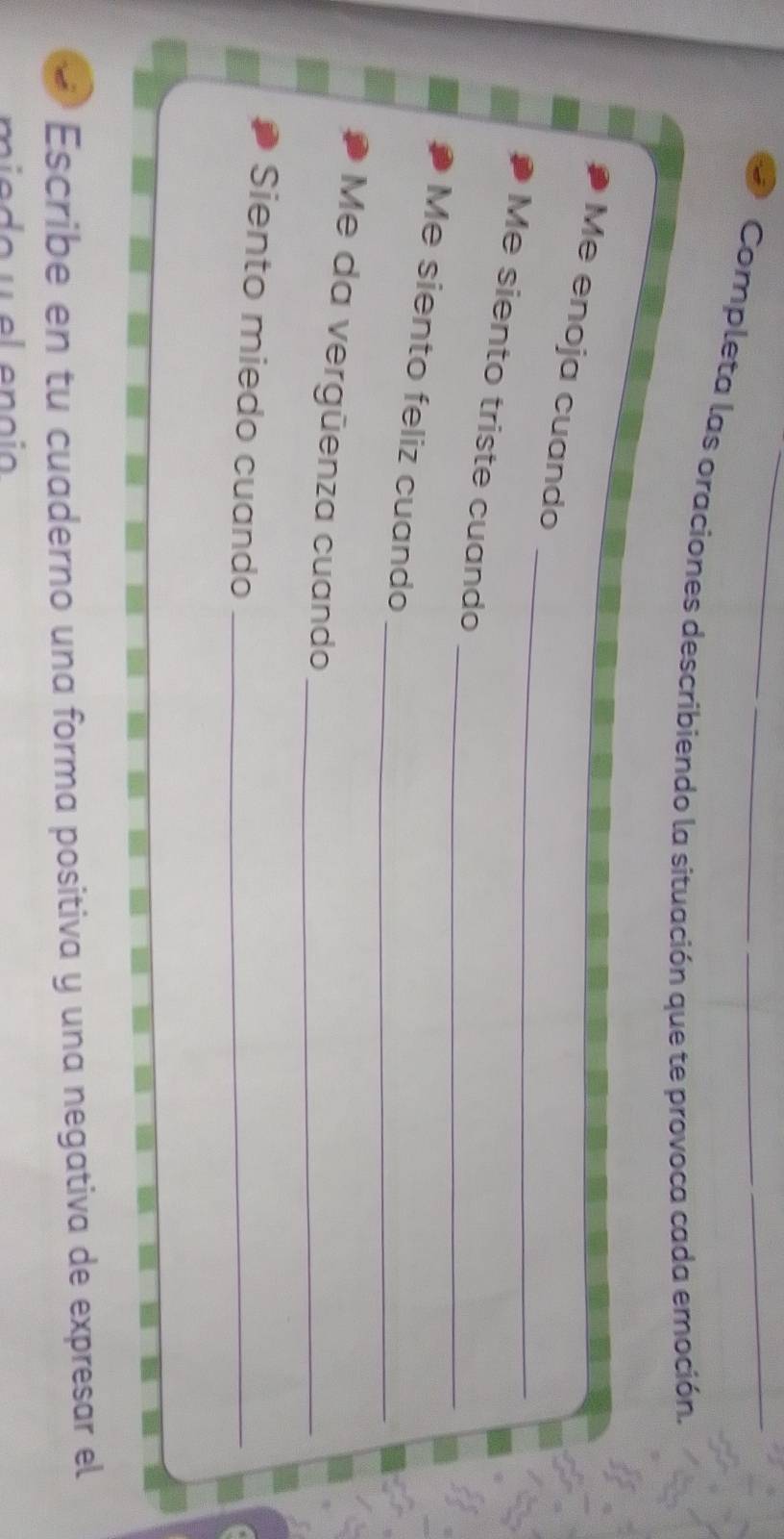 Completa las oraciones describiendo la situación que te provoca cada emoción. 
_ 
Me enoja cuando 
_ 
Me siento triste cuando 
_ 
Me siento feliz cuando 
Me da vergūenza cuando_ 
Siento miedo cuando_ 
Escribe en tu cuaderno una forma positiva y una negativa de expresar el