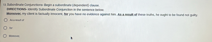 Subordinate Conjunctions- Begin a subordinate (dependent) clause. 
DIRECTIONS- Identify Subordinate Conjunction in the sentence below. 
Moreover, my client is factually innocent, for you have no evidence against him. As a result of these truths, he ought to be found not guilty. 
As a result of 
for 
Moreover,