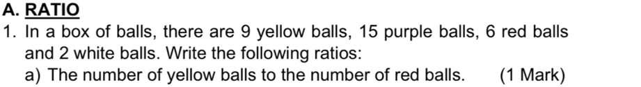 RATIO 
1. In a box of balls, there are 9 yellow balls, 15 purple balls, 6 red balls 
and 2 white balls. Write the following ratios: 
a) The number of yellow balls to the number of red balls. (1 Mark)