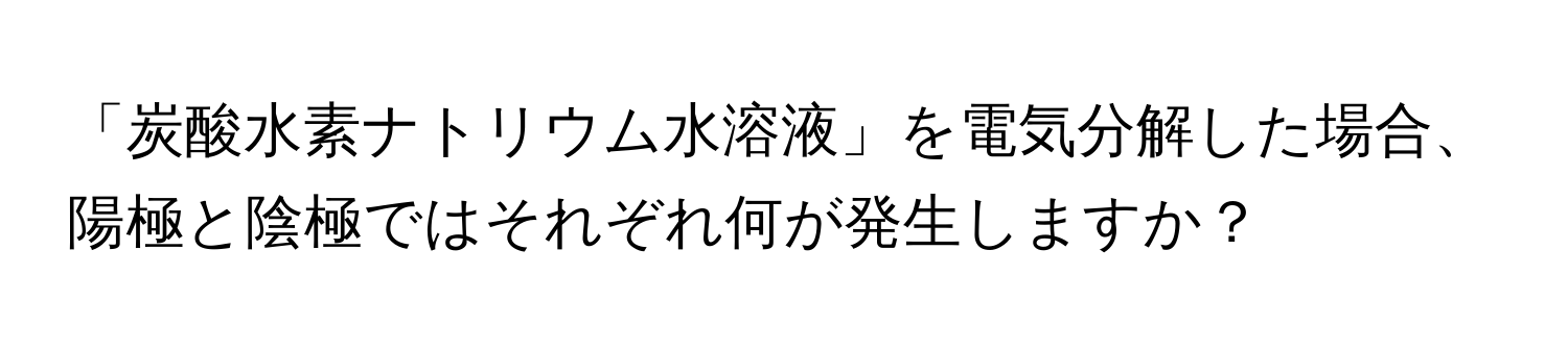 「炭酸水素ナトリウム水溶液」を電気分解した場合、陽極と陰極ではそれぞれ何が発生しますか？