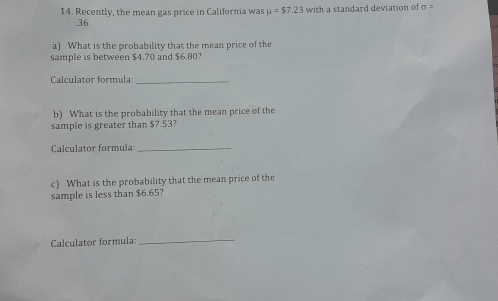 Recently, the mean gas price in California was mu =$7.23 with a standard deviation of sigma = .36. 
a) What is the probability that the mean price of the 
sample is between $4.70 and $6.80? 
Calculator formula_ 
b) What is the probability that the mean price of the 
sample is greater than $7.53? 
Calculator formula:_ 
c) What is the probability that the mean price of the 
sample is less than $6.65? 
Calculator formula: 
_