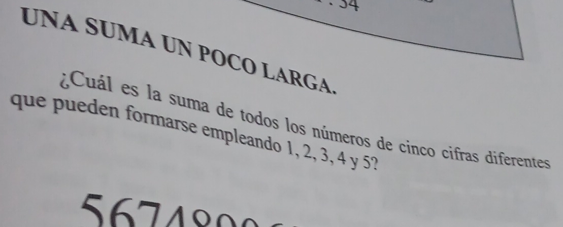 · 34 
UNA SUMA UN POCO LARGA 
¿Cuál es la suma de todos los números de cinco cifras diferentes 
que pueden formarse empleando 1, 2, 3, 4 y 5?
5 6 7 4 8 0 0