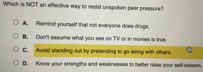 Which is NOT an effective way to resist unspoken peer pressure?
A. Remind yourself that not everyone does drugs.
B. Don't assume what you see on TV or in movies is true.
C. Avoid standing out by pretending to go along with others.
D. Know your strengths and weaknesses to better raise your self-esteem.