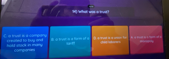 What was a trust?
C. a trust is a company
created to buy and B. a trust is a form of a D. a trust is a union for A. a trust is a form of a
hold stock in many tariff child laborers monopoly
companies