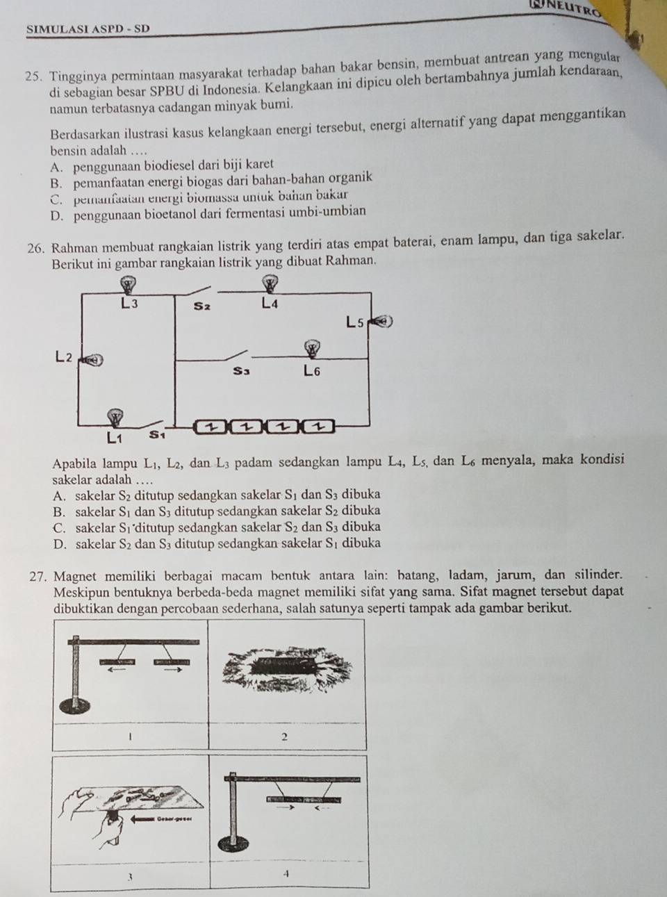 UNeutro
SIMULASI ASPD - SD
25. Tingginya permintaan masyarakat terhadap bahan bakar bensin, membuat antrean yang mengular
di sebagian besar SPBU di Indonesia. Kelangkaan ini dipicu oleh bertambahnya jumlah kendaraan,
namun terbatasnya cadangan minyak bumi.
Berdasarkan ilustrasi kasus kelangkaan energi tersebut, energi alternatif yang dapat menggantikan
bensin adalah …
A. penggunaan biodiesel dari biji karet
B. pemanfaatan energi biogas dari bahan-bahan organik
C. peranfaatan energi biomassa untuk bahan bakar
D. penggunaan bioetanol dari fermentasi umbi-umbian
26. Rahman membuat rangkaian listrik yang terdiri atas empat baterai, enam lampu, dan tiga sakelar.
Berikut ini gambar rangkaian listrik yang dibuat Rahman.
Apabila lampu L₁, L₂, dan L3 padam sedangkan lampu L4, L5, dan L s menyala, maka kondisi
sakelar adalah
A. sakelar S_2 ditutup sedangkan sakelar S_1 dan S_3 dibuka
B. sakelar S_1 dan S_3 ditutup sedangkan sakelar S_2 dibuka
C. sakelar S_1 ditutup sedangkan sakelar S_2 dan S_3 dibuka
D. sakelar S_2 dan S_3 ditutup sedangkan sakelar S dibuka
27. Magnet memiliki berbagai macam bentuk antara lain: batang, ladam, jarum, dan silinder.
Meskipun bentuknya berbeda-beda magnet memiliki sifat yang sama. Sifat magnet tersebut dapat
dibuktikan dengan percobaan sederhana, salah satunya seperti tampak ada gambar berikut.
1
2