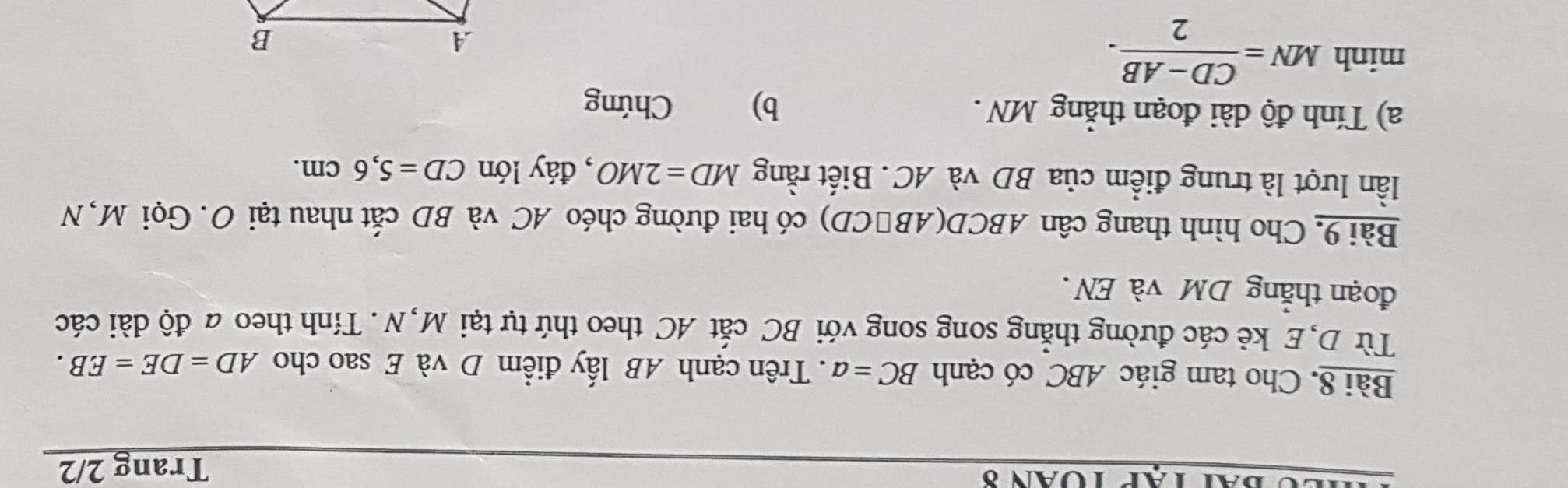 Trang 2/2 
Bài 8. Cho tam giác ABC có cạnh BC=a. Trên cạnh AB lấy điểm D và E sao cho AD=DE=EB. 
Từ D,E kẻ các đường thẳng song song với BC cắt AC theo thứ tự tại M, N . Tính theo a độ dài các 
đoạn thắng DM và EN . 
Bài 9. Cho hình thang cân ABCD (AB∩CD) có hai đường chéo AC và BD cắt nhau tại O. Gọi M, N 
lần lượt là trung điểm của BD và AC. Biết rằng MD=2MO , đáy lón CD=5, 6cm. 
a) Tính độ dài đoạn thẳng MN. b) Chứng 
minh MN= (CD-AB)/2 .