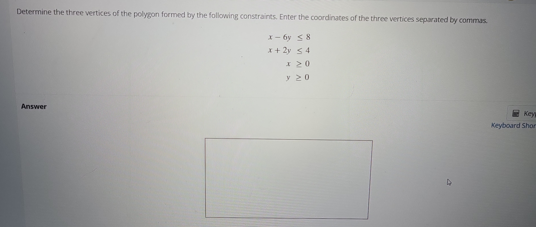 Determine the three vertices of the polygon formed by the following constraints. Enter the coordinates of the three vertices separated by commas.
x-6y≤ 8
x+2y≤ 4
x≥ 0
y≥ 0
Answer 
Key 
Keyboard Shor