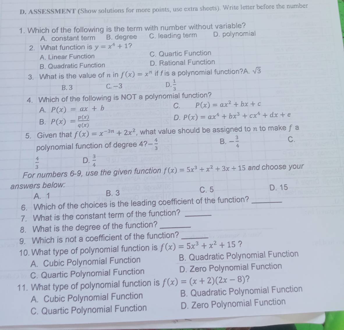 ASSESSMENT (Show solutions for more points, use extra sheets). Write letter before the number
1. Which of the following is the term with number without variable?
A. constant term B. degree C. leading term D. polynomial
2. What function is y=x^4+1 ?
A. Linear Function C. Quartic Function
B. Quadratic Function D. Rational Function
3. What is the value of n in f(x)=x^n if fis a polynomial function?A. sqrt(3)
B. 3 C. −3 D.  1/3 
4. Which of the following is NOT a polynomial function?
A. P(x)=ax+b
C. P(x)=ax^2+bx+c
B. P(x)= p(x)/q(x) 
D. P(x)=ax^4+bx^3+cx^4+dx+e
5. Given that f(x)=x^(-3n)+2x^2 , what value should be assigned to n to make f a
polynomial function of degree 4? - 4/3  B. - 3/4  C.
 4/3 
D.  3/4 
For numbers 6-9, use the given function f(x)=5x^3+x^2+3x+15 and choose your
answers below:
A. 1 C. 5
D. 15
B. 3
6. Which of the choices is the leading coefficient of the function?_
7. What is the constant term of the function?_
8. What is the degree of the function?_
9. Which is not a coefficient of the function?_
10. What type of polynomial function is f(x)=5x^3+x^2+15 ?
A. Cubic Polynomial Function B. Quadratic Polynomial Function
C. Quartic Polynomial Function D. Zero Polynomial Function
11. What type of polynomial function is f(x)=(x+2)(2x-8) ?
A. Cubic Polynomial Function B. Quadratic Polynomial Function
C. Quartic Polynomial Function D. Zero Polynomial Function