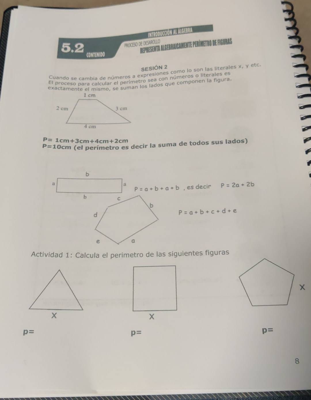 INtrODUCCION AL ALGEBRA 
PROCESO DE DESAROLLO 
REPRESENTA 
5.2 CONTENIDO 
SESIÓN 2 
Cuando se cambia de números a expresiones como lo son las literales x, y etc. 
El proceso bara calcular el perímetro sea con números o literales es 
exactamente el mismo, se suman los lados que componen la figura.
P=1cm+3cm+4cm+2cm
P=10cm (el perímetro es decir la suma de todos sus lados)
P=a+b+a+b , es decir P=2a+2b
P=a+b+c+d+e
Actividad 1: Calcula el perimetro de las siguientes figuras
p=
p=
p=
8