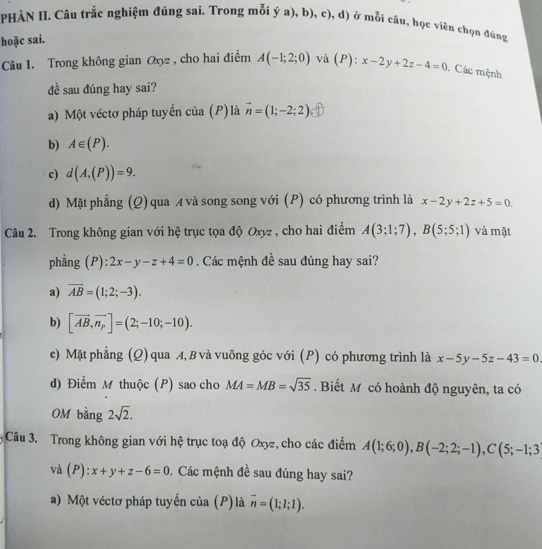 PHÀN II. Câu trắc nghiệm đúng sai. Trong mỗi ý a), b), c), d) ở mỗi câu, học viên chọn đúng
hoặc sai.
Câu 1. Trong không gian Oxyz , cho hai điểm A(-1;2;0) và (P): x-2y+2z-4=0 Các mệnh
đề sau đúng hay sai?
a) Một véctơ pháp tuyến của (P) là vector n=(1;-2;2)
b) A∈ (P).
c) d(A,(P))=9.
d) Mặt phẳng (Q) qua A và song song với (P) có phương trình là x-2y+2z+5=0.
Câu 2. Trong không gian với hệ trục tọa độ Oxyz , cho hai điểm A(3;1;7),B(5;5;1) và mặt
phẳng (P): 2x-y-z+4=0. Các mệnh đề sau đúng hay sai?
a) overline AB=(1;2;-3).
b) [vector AB,vector n_p]=(2;-10;-10).
c) Mặt phẳng (Q) qua A, B và vuông góc với (P) có phương trình là x-5y-5z-43=0
d) Điểm M thuộc (P) sao cho MA=MB=sqrt(35).  Biết M có hoành độ nguyên, ta có
OM bằng 2sqrt(2).
Câu 3. Trong không gian với hệ trục toạ độ Oxyz, cho các điểm A(1;6;0),B(-2;2;-1),C(5;-1;3)
và (P ):x+y+z-6=0. Các mệnh đề sau đúng hay sai?
a) Một véctơ pháp tuyến của (P) là vector n=(1;1;1).