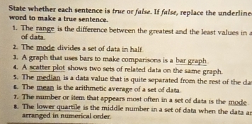 State whether each sentence is true or false. If false, replace the underline 
word to make a true sentence. 
1. The range is the difference between the greatest and the least values in a 
of data. 
2. The mode divides a set of data in half 
3. A graph that uses bars to make comparisons is a bar graph 
4. A scatter plot shows two sets of related data on the same graph. 
5. The median is a data value that is quite separated from the rest of the da 
6. The mean is the arithmetic average of a set of data 
7. The number or item that appears most often in a set of data is the mode 
8. The lower quartile is the middle number in a set of data when the data a 
arranged in numerical order