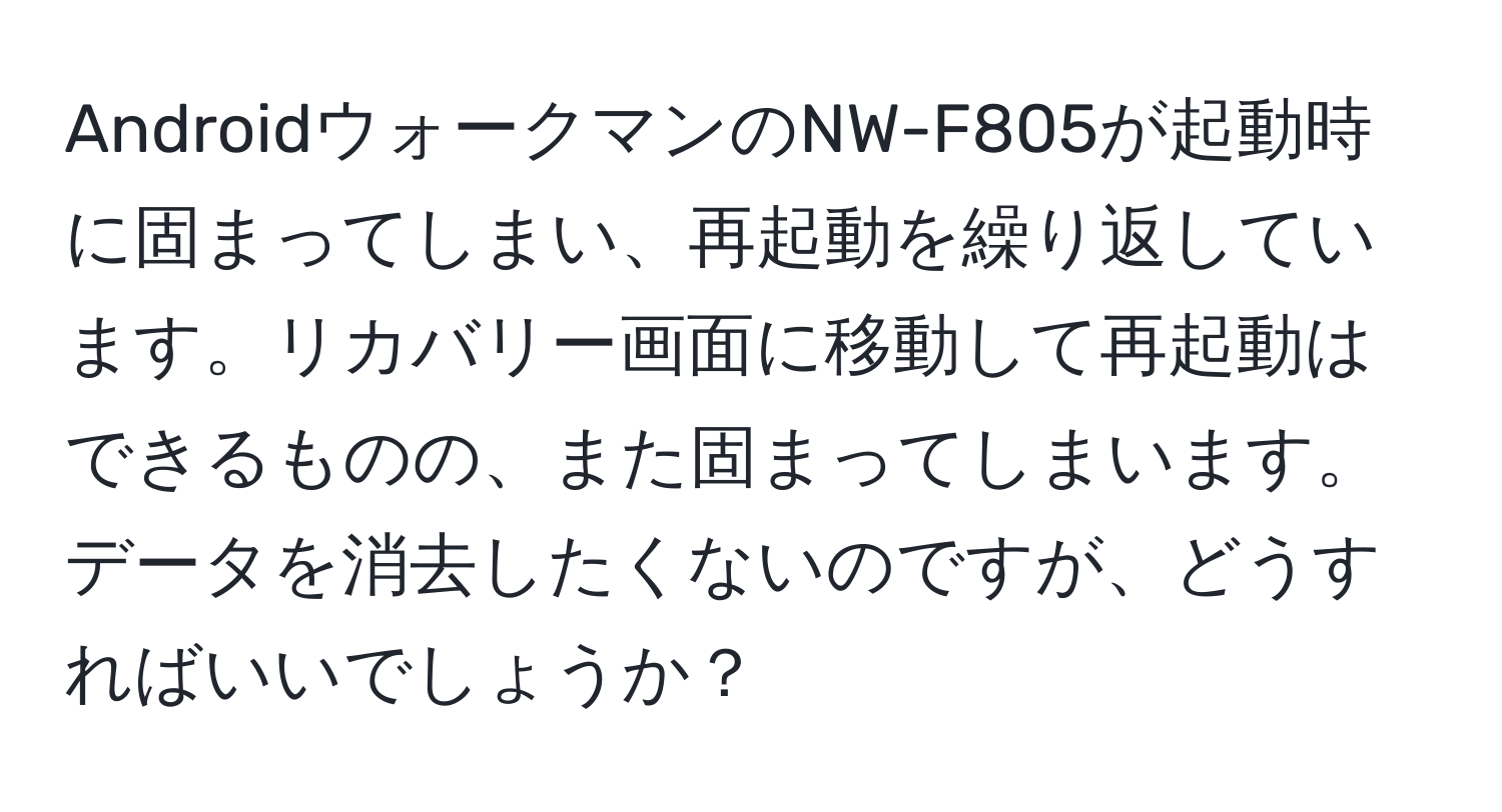 AndroidウォークマンのNW-F805が起動時に固まってしまい、再起動を繰り返しています。リカバリー画面に移動して再起動はできるものの、また固まってしまいます。データを消去したくないのですが、どうすればいいでしょうか？