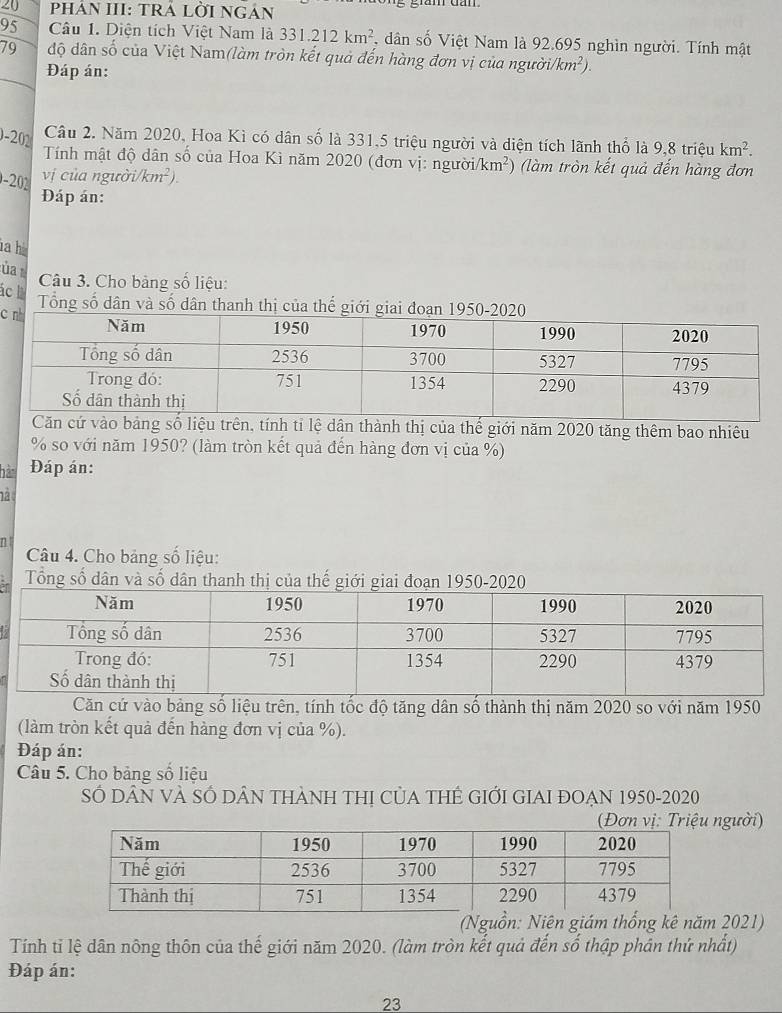 PHảN III: TRÁ LỜI NGẢn 
95 Câu 1. Diện tích Việt Nam là 331.212km^2 , dân số Việt Nam là 92.695 nghìn người. Tính mật 
79 độ dân số của Việt Nam(làm tròn kết quả đến hàng đơn vị của người. (km^2). 
Đáp án: 
0-202 
Câu 2. Năm 2020, Hoa Kì có dân số là 331,5 triệu người và diện tích lãnh thổ là 9,8 triệu km^2. 
Tính mật độ dân số của Hoa Kì năm 2020 (đơn vị: ngườ i/km^2) (làm tròn kết quả đến hàng đơn 
-202 
vị của ngườ i/km^2). 
Đáp án: 
ia hà 
ủa 
Câu 3. Cho bảng số liệu: 
ác Tổng số dân và số dân thanh thị của 
c 
n, tính tỉ lệ dân thành thị của thế giới năm 2020 tăng thêm bao nhiêu 
% so với năm 1950? (làm tròn kết quả đến hàng đơn vị của %) 
hàn Đáp án: 
12 
n 
Câu 4. Cho bảng số liệu: 
Tổng số dân và số dân thanh thị của thế giới giai đoạn 1950-2020 
Căn cứ vào bảng số liệu trên, tính tốc độ tăng dân số thành thị năm 2020 so với năm 1950 
(làm tròn kết quả đến hàng đơn vị của %). 
Đáp án: 
Câu 5. Cho bảng số liệu 
SÓ DâN Và SÓ DâN tHàNH tHị CủA THÊ GIỚI GIAI ĐOẠN 1950-2020 
(Đơn vị: Triệu người) 
(Nguồn: Niên giám thổng kê năm 2021) 
Tính tỉ lệ dân nông thôn của thế giới năm 2020. (làm tròn kết quả đến số thập phản thứ nhất) 
Đáp án: 
23