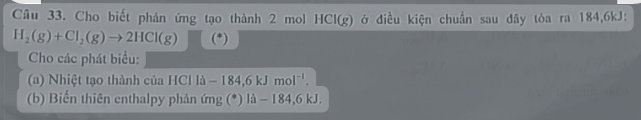 Cho biết phản ứng tạo thành 2 mol HCI(g) ở điều kiện chuẩn sau đây tòa ra 184,6kJ :
H_2(g)+Cl_2(g)to 2HCl(g)
Cho các phát biểu: 
(a) Nhiệt tạo thành của HCl ld-184,6kJmol^(-1). 
(b) Biến thiên enthalpy phản ứng (*) là - 184, 6 kJ.