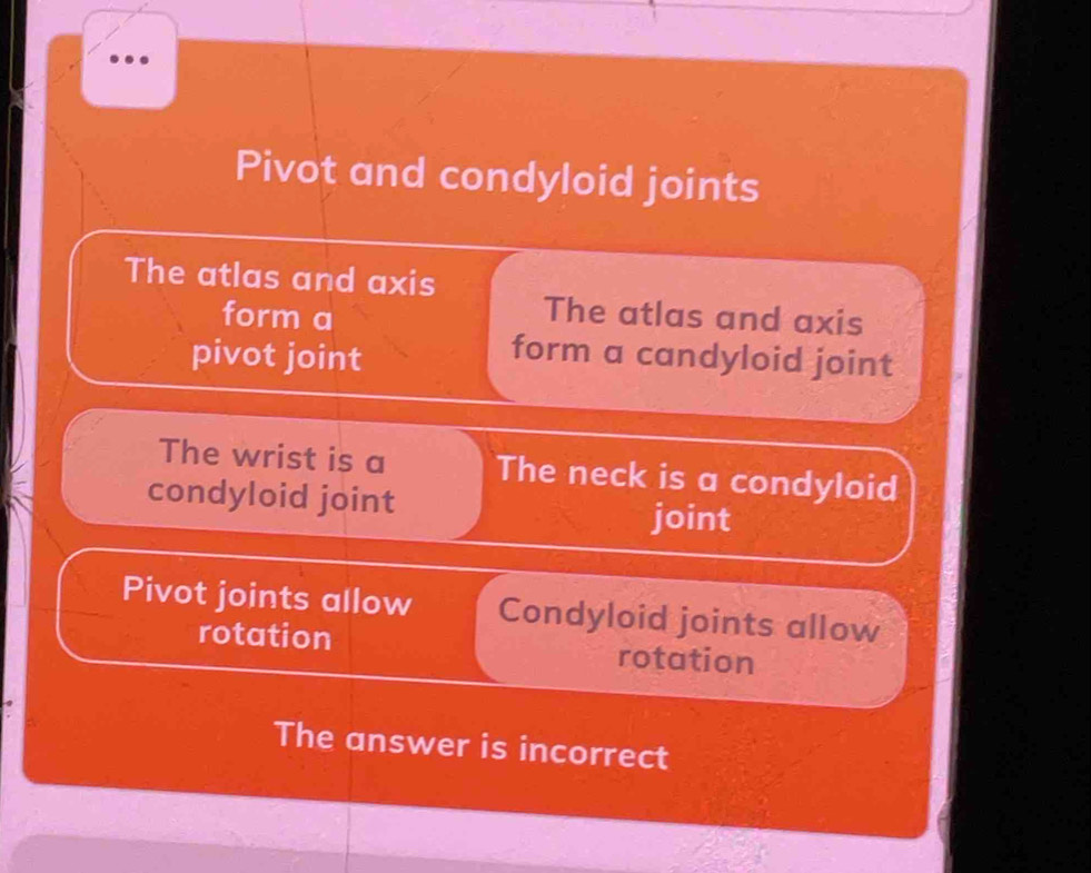 Pivot and condyloid joints 
The atlas and axis 
form a 
The atlas and axis 
pivot joint 
form a candyloid joint 
The wrist is a The neck is a condyloid 
condyloid joint 
joint 
Pivot joints allow Condyloid joints allow 
rotation rotation 
The answer is incorrect