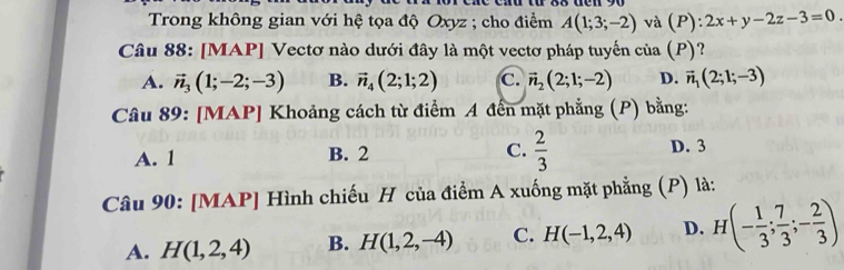 Trong không gian với hệ tọa độ Oxyz; cho điểm A(1;3;-2) và (P):2x+y-2z-3=0
Câu 88: [MAP] Vectơ nào dưới đây là một vectơ pháp tuyến của (P) ?
A. vector n_3(1;-2;-3) B. vector n_4(2;1;2) C. vector n_2(2;1;-2) D. vector n_1(2;1;-3)
Câu 89: [MAP] Khoảng cách từ điểm A đến mặt phẳng (P) bằng:
A. 1 B. 2 C.  2/3  D. 3
Câu 90: [MAP] Hình chiếu H của điểm A xuống mặt phẳng (P) là:
A. H(1,2,4) B. H(1,2,-4) C. H(-1,2,4) D. H f(- 1/3 ; 7/3 ;- 2/3 )