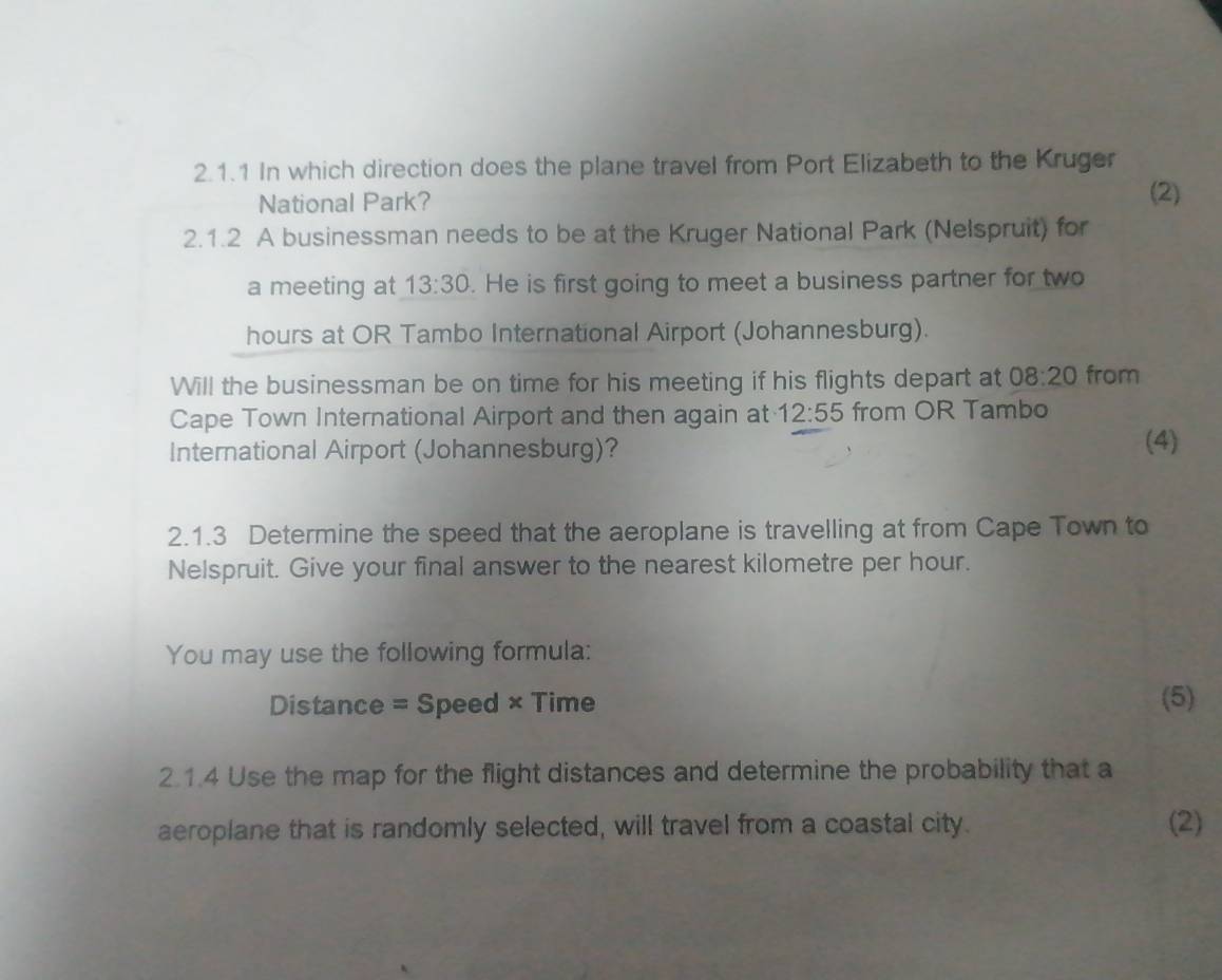 In which direction does the plane travel from Port Elizabeth to the Kruger 
National Park? 
(2) 
2.1.2 A businessman needs to be at the Kruger National Park (Nelspruit) for 
a meeting at 13:30. He is first going to meet a business partner for two
hours at OR Tambo International Airport (Johannesburg). 
Will the businessman be on time for his meeting if his flights depart at 08:20 from 
Cape Town International Airport and then again at 12:55 from OR Tambo 
International Airport (Johannesburg)? (4) 
2.1.3 Determine the speed that the aeroplane is travelling at from Cape Town to 
Nelspruit. Give your final answer to the nearest kilometre per hour. 
You may use the following formula: 
Distance = Speed × Time (5) 
2.1.4 Use the map for the flight distances and determine the probability that a 
aeroplane that is randomly selected, will travel from a coastal city. (2)