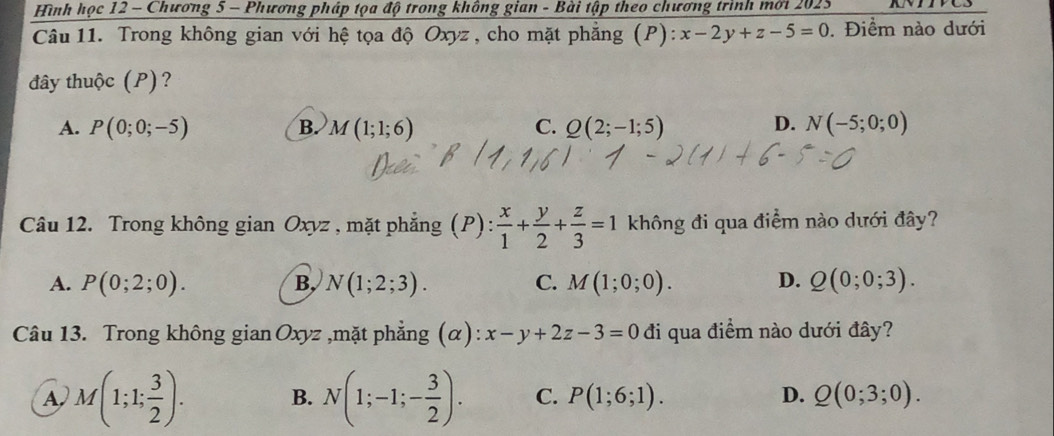 Hình học 12 - Chương 5 - Phương pháp tọa độ trong không gian - Bài tập theo chương trình mới 2025
Câu 11. Trong không gian với hệ tọa độ Oxyz , cho mặt phẳng (P): x-2y+z-5=0. Điểm nào dưới
đây thuộc (P)?
D.
A. P(0;0;-5) B. M(1;1;6) C. Q(2;-1;5) N(-5;0;0)
Câu 12. Trong không gian Oxyz , mặt phẳng (P):  x/1 + y/2 + z/3 =1 không đi qua điểm nào dưới đây?
A. P(0;2;0). B, N(1;2;3). C. M(1;0;0). D. Q(0;0;3). 
Câu 13. Trong không gian Oxyz ,mặt phẳng (α): x-y+2z-3=0 đi qua điểm nào dưới đây?
A M(1;1; 3/2 ). B. N(1;-1;- 3/2 ). C. P(1;6;1). D. Q(0;3;0).