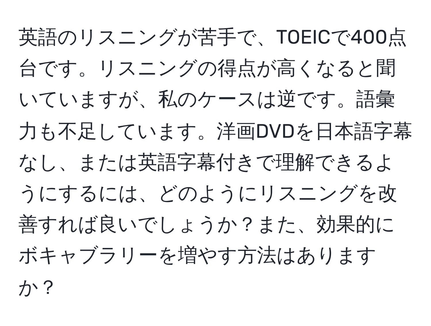 英語のリスニングが苦手で、TOEICで400点台です。リスニングの得点が高くなると聞いていますが、私のケースは逆です。語彙力も不足しています。洋画DVDを日本語字幕なし、または英語字幕付きで理解できるようにするには、どのようにリスニングを改善すれば良いでしょうか？また、効果的にボキャブラリーを増やす方法はありますか？