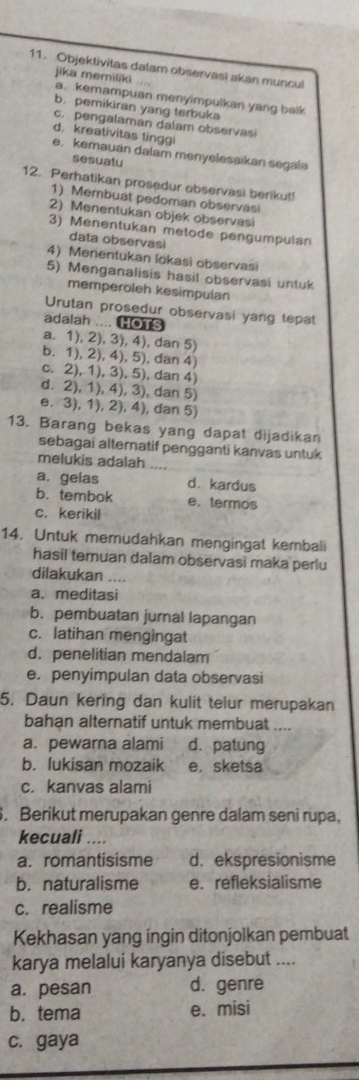 Objektivitas dalam observasi akan muncul
jika memiliki a. kemampuan menyimpulkan yang balk
b. pemikiran yang terbuka
c. pengalaman dalam observasi
d. kreativitas tinggi
e. kemauan dalam menyelesaikan segala
sesuatu
12. Perhatikan prosedur observasi berikut!
1) Membuat pedoman observasi
2) Menentukan objek observasi
3) Menentukan metode pengumpulan
data observasi
4) Menentukan lokasi observasi
5) Menganalisis hasil observasi untuk
memperoleh kesimpulan
Urutan prosedur observasi yang tepat
adalah .... HOTS
a. 1), 2), 3), 4), dan 5)
b. 1), 2), 4), 5), dan 4)
c. 2), 1), 3), 5), dan 4)
d. 2), 1), 4), 3), dan 5)
e. 3), 1), 2), 4), dan 5)
13. Barang bekas yang dapat dijadikan
sebagai alternatif pengganti kanvas untuk
melukis adalah ....
a. gelas d. kardus
b. tembok e.termos
c. kerikil
14. Untuk memudahkan mengingat kembali
hasil temuan dalam observasi maka perlu
dilakukan ....
a. meditasi
b. pembuatan jurnal lapangan
c. latihan mengingat
d. penelitian mendalam
e. penyimpulan data observasi
5. Daun kering dan kulit telur merupakan
bahan alternatif untuk membuat ....
a. pewarna alami d. patung
b. lukisan mozaik e. sketsa
c. kanvas alami
. Berikut merupakan genre dalam seni rupa,
kecuali ....
a. romantisisme d. ekspresionisme
b. naturalisme e. refleksialisme
c. realisme
Kekhasan yang ingin ditonjolkan pembuat
karya melalui karyanya disebut ....
a. pesan d. genre
b. tema e. misi
c. gaya