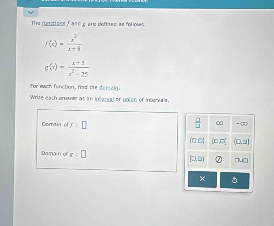 The functions f and g are defined as follows.
f(x)= x^2/x+8 
g(x)= (x+5)/x^2-25 
For each function, find the domain.
Write each answer as an interval or union of intervals.
Domain of f:□  □ /□   ∞ -∞
(□ ,□ ) [□ ,□ ] (□ ,□ ]
Domain of g:□
[□ ,□ ) □ U□
×