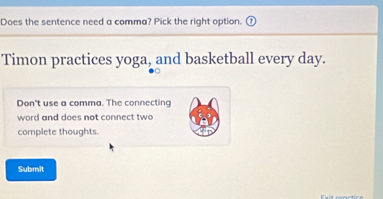 Does the sentence need a comma? Pick the right option. ⑰ 
Timon practices yoga, and basketball every day. 
Don't use a comma. The connecting 
word and does not connect two 
complete thoughts. 
Submit 
Exit practice