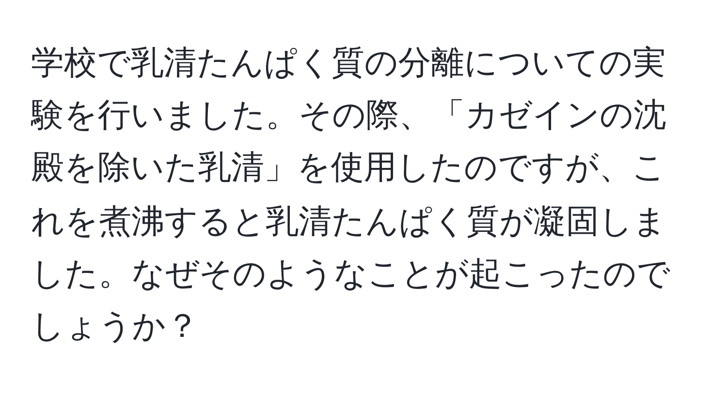 学校で乳清たんぱく質の分離についての実験を行いました。その際、「カゼインの沈殿を除いた乳清」を使用したのですが、これを煮沸すると乳清たんぱく質が凝固しました。なぜそのようなことが起こったのでしょうか？