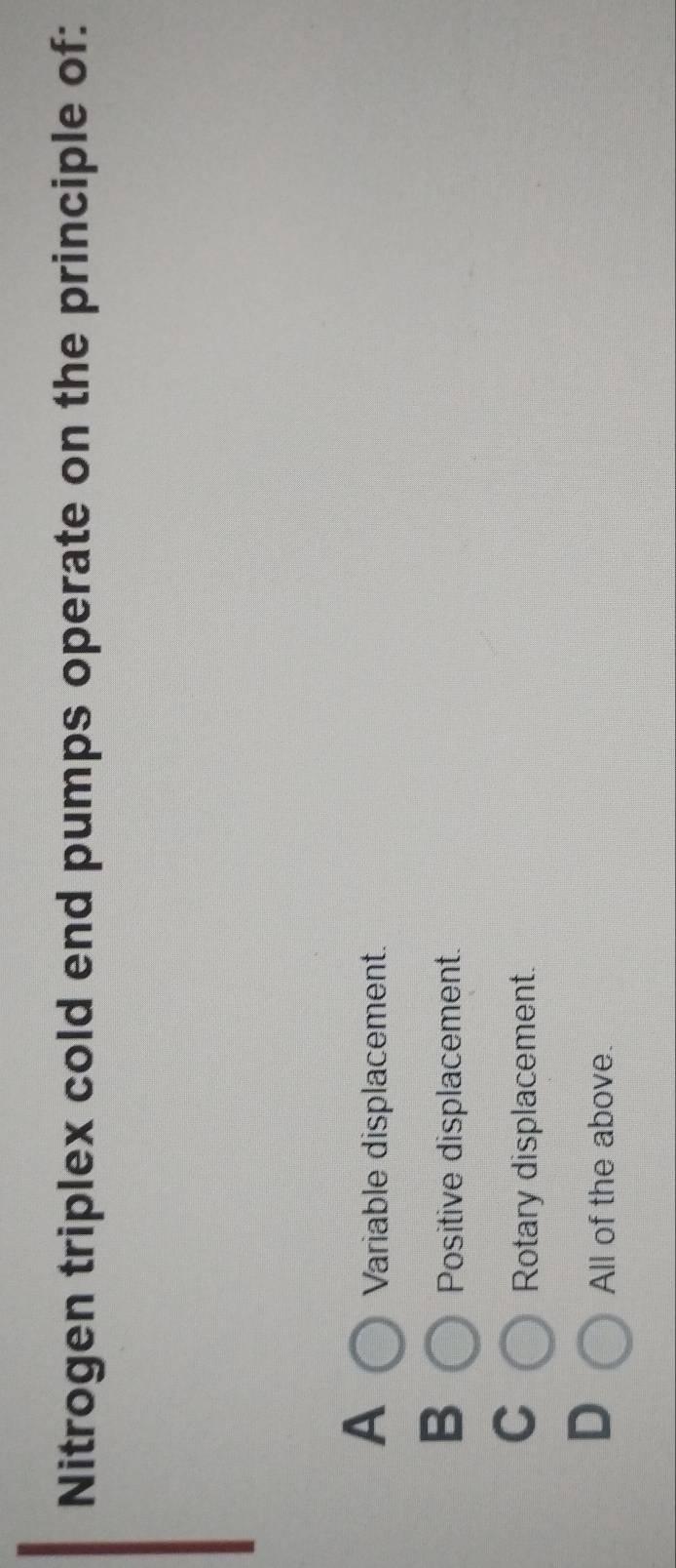 Nitrogen triplex cold end pumps operate on the principle of:
A
Variable displacement.
B
Positive displacement.
C
Rotary displacement.
D
All of the above.