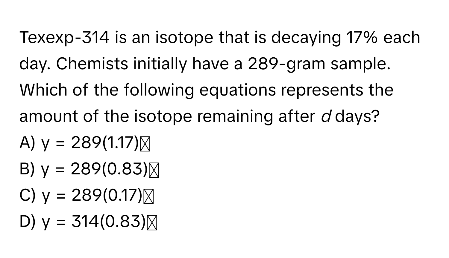 Texexp-314 is an isotope that is decaying 17% each day. Chemists initially have a 289-gram sample. 

Which of the following equations represents the amount of the isotope remaining after *d* days? 
A) y = 289(1.17)ᵈ
B) y = 289(0.83)ᵈ
C) y = 289(0.17)ᵈ
D) y = 314(0.83)ᵈ