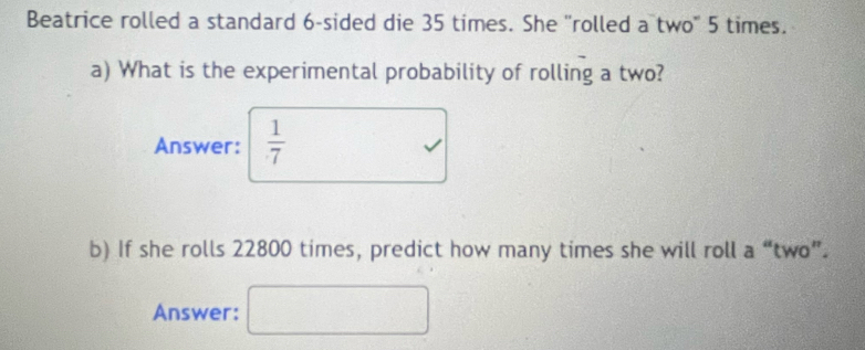 Beatrice rolled a standard 6 -sided die 35 times. She ''rolled a two" 5 times. 
a) What is the experimental probability of rolling a two? 
Answer:  1/7 
b) If she rolls 22800 times, predict how many times she will roll a “two”. 
Answer: