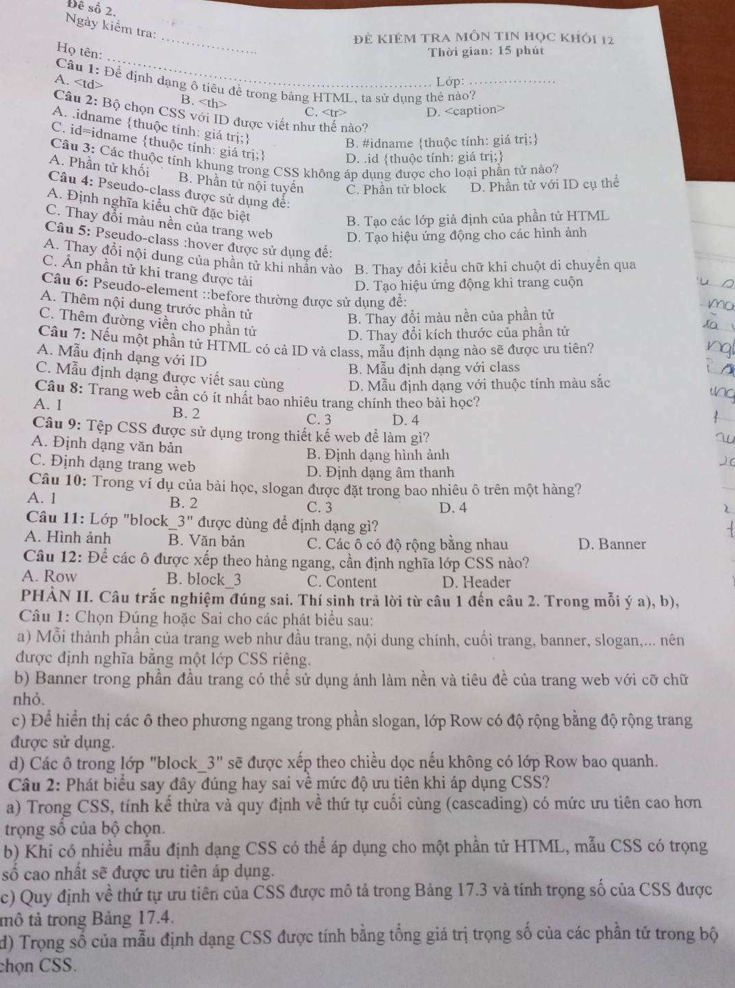 Đê số 2.
Ngày kiểm tra:
Đẻ KIÉM TRA MÔN tIN học khỏi 12
_
Họ tên:
_
Thời gian: 15 phút
Lớp:
Cầu 1: Để định dạng ô tiêu đề trong bảng HTML, ta sử dụng thẻ nào?_
A. B.
C. D.
Câu 2: Bộ chọn CSS với ID được viết như thế nào?
A. idname thuộc tính: giá trị;
B. #idname thuộc tính: giá trị;
C. id=idname thuộc tính: giá trị:
D. .id thuộc tính: giá trị;
Câu 3: Các thuộc tính khung trong CSS không áp dụng được cho loại phần tử nào?
A. Phần tử khối B. Phần tử nội tuyển C. Phần tử block D. Phần tử với ID cụ thể
Câu 4: Pseudo-class được sử dụng đề:
A. Định nghĩa kiểu chữ đặc biệt
B. Tạo các lớp giả định của phần tử HTML
C. Thay đổi màu nền của trang web
D. Tạo hiệu ứng động cho các hình ảnh
Câu 5: Pseudo-class :hover được sử dụng đế:
A. Thay đổi nội dung của phần tử khi nhẫn vào B. Thay đổi kiểu chữ khi chuột di chuyển qua
C. Ấn phần tử khi trang được tải
D. Tạo hiệu ứng động khi trang cuộn
Câu 6: Pseudo-element ::before thường được sử dụng để:
A. Thêm nội dung trước phần tử
B. Thay đổi màu nền của phần tử
C. Thêm đường viền cho phần tử
D. Thay đổi kích thước của phần tử
Cầu 7: Nếu một phần tử HTML có cả ID và class, mẫu định dạng nào sẽ được ưu tiên?
A. Mẫu định dạng với ID
B. Mẫu định dạng với class
C. Mẫu định dạng được viết sau cùng D. Mẫu định dạng với thuộc tính màu sắc
Câu 8: Trang web cần có ít nhất bao nhiêu trang chính theo bài học?
A. 1
B. 2
C. 3 D. 4
Câu 9: Tệp CSS được sử dụng trong thiết kế web đề làm gì?
A. Định dạng văn bản
B. Định dạng hình ảnh
C. Định dạng trang web
D. Định dạng âm thanh
Câu 10: Trong ví dụ của bài học, slogan được đặt trong bao nhiêu ô trên một hàng?
A. 1 B. 2
C. 3 D. 4
Câu 11: Lớp "block 3'' được dùng để định dạng gì?
A. Hình ảnh B. Văn bản C. Các ô có độ rộng bằng nhau D. Banner
Câu 12: Để các ô được xếp theo hàng ngang, cần định nghĩa lớp CSS nào?
A. Row B. block_3 C. Content D. Header
PHẢN II. Câu trắc nghiệm đúng sai. Thí sinh trả lời từ câu 1 đến câu 2. Trong mỗi ý a), b),
Câu 1: Chọn Đúng hoặc Sai cho các phát biểu sau:
a) Mỗi thành phần của trang web như đầu trang, nội dung chính, cuối trang, banner, slogan,... nên
được định nghĩa bằng một lớp CSS riêng.
b) Banner trong phần đầu trang có thể sử dụng ảnh làm nền và tiêu đề của trang web với cỡ chữ
nhỏ.
c) Để hiển thị các ô theo phương ngang trong phần slogan, lớp Row có độ rộng bằng độ rộng trang
được sử dụng.
d) Các ô trong lớp "block 3'' sẽ được xếp theo chiều dọc nếu không có lớp Row bao quanh.
Câu 2: Phát biểu say đây đúng hay sai về mức độ ưu tiên khi áp dụng CSS?
a) Trong CSS, tính kế thừa và quy định về thứ tự cuối cùng (cascading) có mức ưu tiên cao hơn
trọng số của bộ chọn.
b) Khi có nhiều mẫu định dạng CSS có thể áp dụng cho một phần tử HTML, mẫu CSS có trọng
số cao nhất sẽ được ưu tiên áp dụng.
c) Quy định về thứ tự ưu tiên của CSS được mô tả trong Bảng 17.3 và tính trọng số của CSS được
mô tả trong Bảng 17.4.
d) Trọng số của mẫu định dạng CSS được tính bằng tổng giá trị trọng số của các phần tử trong bộ
chọn CSS.