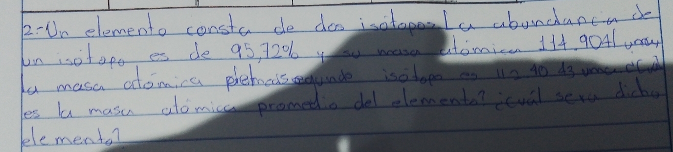2-Un elemento consta de doo isotopela abondanca de 
un isotopo es de 95, 7206 y hu wase atomica 114 9041 u0y 
fu masa atomia phehciseunde isotopo es 1n 40 43
es la masu ato mica promedo del elements? icval sera dicko 
elemento?