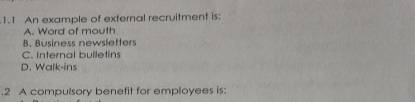 1.1 An example of external recruitment is:
A. Word of mouth
B. Business newsletters
C. Internal bulletins
D. Walk-ins
.2 A compulsory benefit for employees is: