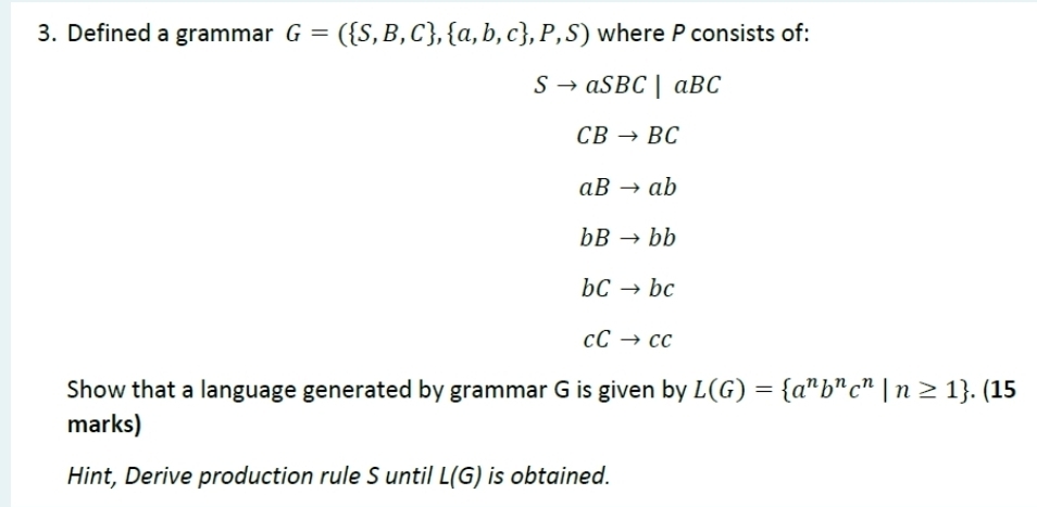 Defined a grammar G=( S,B,C , a,b,c ,P,S) where P consists of:
Sto aSBC|aBC
CBto BC
aBto ab
bBto bb
bcto bc
cCto cc
Show that a language generated by grammar G is given by L(G)= a^nb^nc^n|n≥ 1. (15 
marks) 
Hint, Derive production rule S until L(G) is obtained.