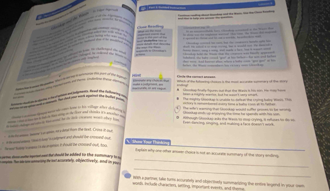 In flge Igersof)
Part 3: Gulded Instruction
and Hind to hela you anrwer the question .
      k g and the Wissi
Continge reading about Glooskap and the Wasis. Uso the Close Reading
de ate i haen tooe tomae o ast tte A ertegam data
e a   a i a ate Hay sn amchs. By repereed
===
Close Reading What are the mon In an incontroffable fers. Gloskap mecamed at the Wesin tht
=cur in this part of the if spened io themer and his out a serrihle Iucorthroon wail
t   t  A  lmp  d nty wthn co thei fr alose was the eaightient warrion! This tisme, the Waste did ccopod
g patin mon tankap whest his mike wtar t enportant exents tha
at  e    w t mas a fod heing wo was sidriee 
Glookap covered his eare, but the congures howls optic his
a a m    at te a con t he mshend shay if he aeglgtef wh a she ways the Waus mon detals that descobe ==17 Underlne = = == skull. He asked is u mop crytet, his a would not. He danceda
= tiom Cloorkap held the Wasts thas the creature was finally appeased.
d et   
ck e m   a b utued an tome. He chatberped tve ra
respershi to Gloustap's funny dance, sang a sing, and made a face, bus it wasn't sntid
amed an sas  pood son Ohintoral. he ceclereld the Warrer arc
Subdurd, the baby cosed "goo" at bis father--for son and tather
they were. And forever after, when a baby coos "goo goo" at his
father, the Wasis remembers his vicsory over Glooskap
Te meal anlip to a tnam te de care mly langlre.
Hint
bokn haw o nave to quetin. hs she hed my t summange shis part of tive legend?
Eliminate any choices that Circle the correct answer.
me wn ha an aaes rnel etn and theme. Undynline these element make a judgment , ar ending? Which of the following choices is the most accurate summary of the story
inaccurate, or are vague. A Glooskap finally figures out that the Wasis is his son. He may have
== a/
some   wall de leduche o hd mhkn And judgments. Read the following Am
been a mighty warrior, but he wasn't very smart.
on oo no i gong mas a smet. Thim check your work against the pullet poitss
The mighty Glooskap is unable to defeat the crying baby Wasis. This
victory is remembered every time a baby coos at its father.
C  The wife's warning that Glooskap would suffer proves to be wrong
a ie n eme tyep m who omes home to his village after defeating i
Glooskap ends up enjoying the time he spends with his son.
moe i de d i t an to  foste was siong to the foor and thinks it's a nother m 
t intal clos ad uin tr him noud by the little creature won't obey him
D Although Glooskap asks the Wasis to stop crying, it refuses to do so.
Even dancing, singing, and making a face doesn't work.
-  i he fins aemmoren wesome' s an apinion, not a detail from the text. Cross it out
e  tn the erend wertence. I think at's funey is a judgment and should be crossed out
Show Your Thinking
_
. The woud "bolihly' in wentence I is abu an opinion. It should be crossed out, too
_
Explain why one other answer choice is not an accurate summary of the story ending
e partimes, discss another important event that should be added to the summar to  
e coomplete. Then take turs summarizing the text accurately, objectively, and in youn
_
With a partner, take turns accurately and objectively summarizing the entire legend in your own
words. Include characters, setting, important events, and theme.