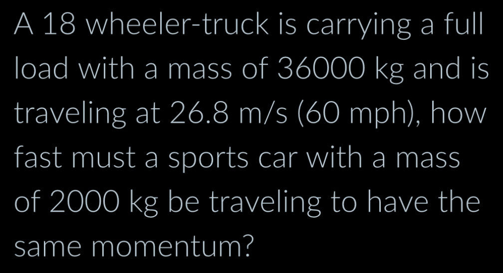 A 18 wheeler-truck is carrying a full 
load with a mass of 36000 kg and is 
traveling at 26.8 m/s (60 mph), how 
fast must a sports car with a mass 
of 2000 kg be traveling to have the 
same momentum?