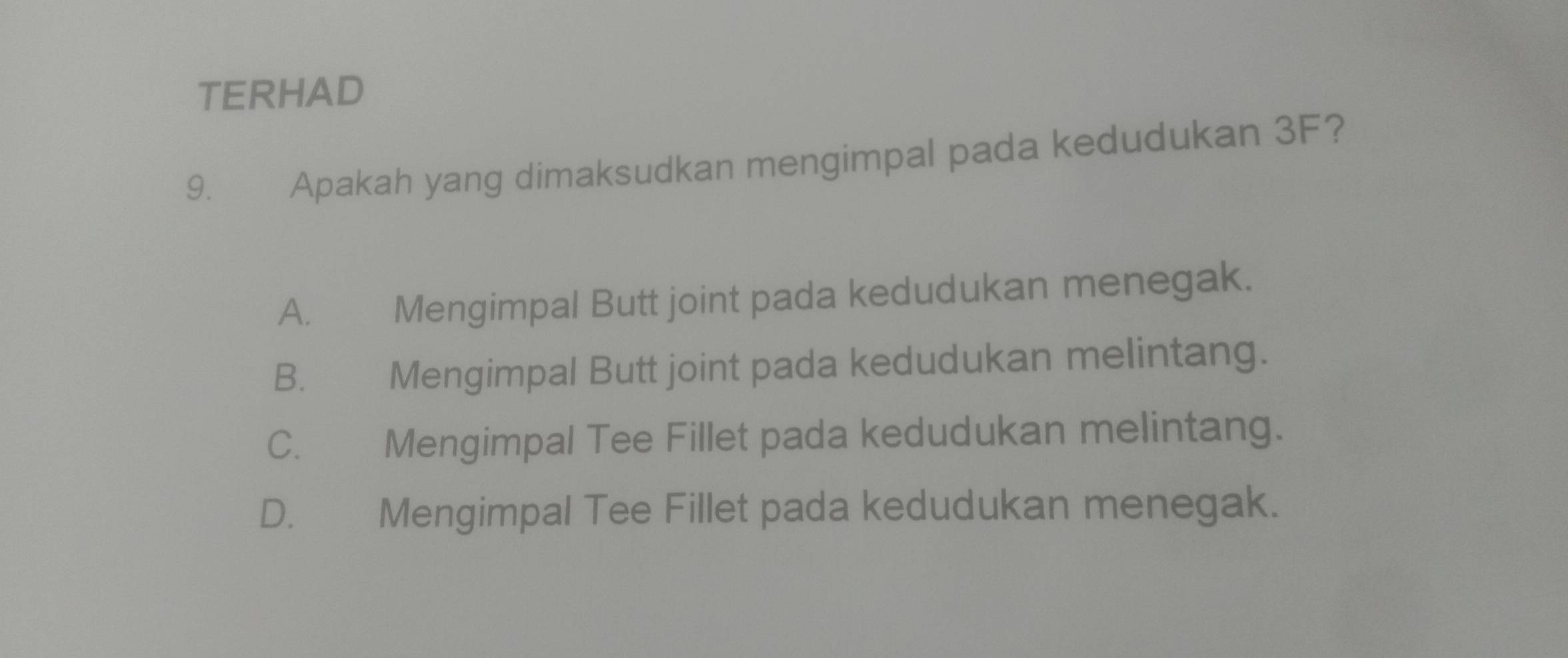 TERHAD
9. Apakah yang dimaksudkan mengimpal pada kedudukan 3F?
A. Mengimpal Butt joint pada kedudukan menegak.
B. Mengimpal Butt joint pada kedudukan melintang.
C. Mengimpal Tee Fillet pada kedudukan melintang.
D. Mengimpal Tee Fillet pada kedudukan menegak.