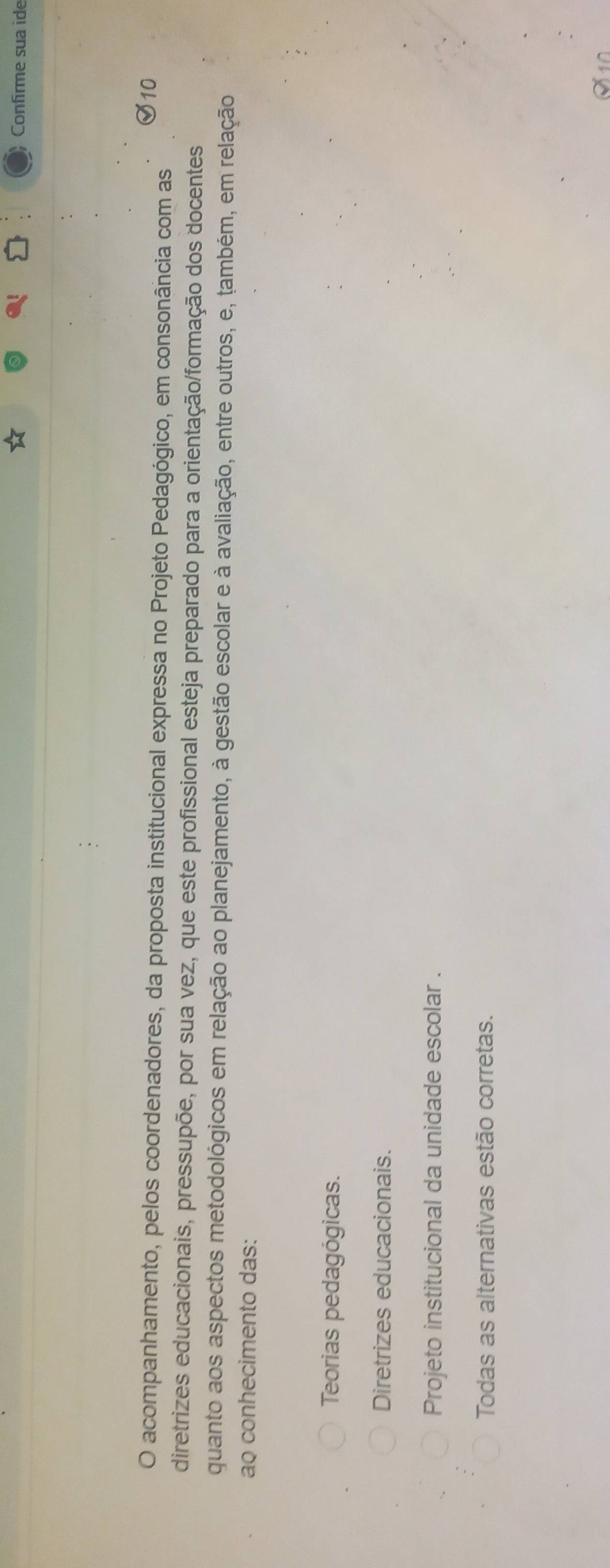 Confirme sua ide
O acompanhamento, pelos coordenadores, da proposta institucional expressa no Projeto Pedagógico, em consonância com as
diretrizes educacionais, pressupõe, por sua vez, que este profissional esteja preparado para a orientação/formação dos docentes
quanto aos aspectos metodológicos em relação ao planejamento, à gestão escolar e à avaliação, entre outros, e, também, em relação
ao conhecimento das:
Teorias pedagógicas.
Diretrizes educacionais.
Projeto institucional da unidade escolar .
Todas as alternativas estão corretas.