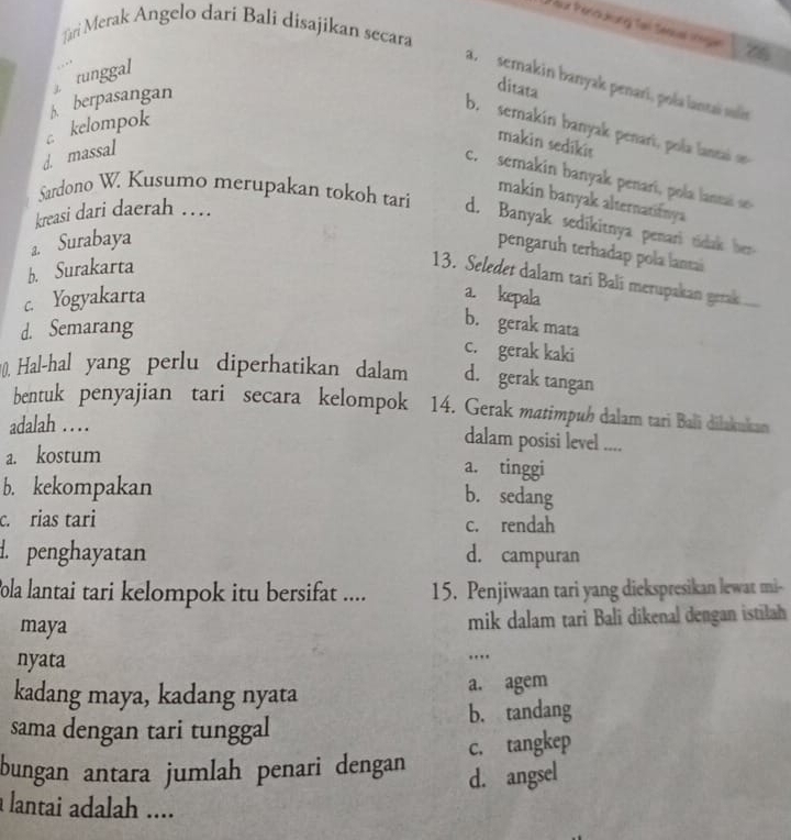 out Pranc deung Tail Senuas iregan 76
Tari Merak Angelo dari Bali disajikan secara
tunggal
a. semakin banyak penari, pola lantaï suli
A berpasangan
ditata
c kelompok
b. semakin banyak penari, pola lanta o
d. massal
makin sedikis
c. semakin banyak penarí, po a lannai 
makin banyak alternatifnya 
kreasi dari daerah …
Sardono W. Kusumo merupakan tokoh tari d. Banyak sedikitnya penari tidak her
a. Surabaya
pengaruh terhadap pola lantai
b. Surakarta
13. Seledet dalam tari Balí merupakan gerak
c. Yogyakarta a. kepala
d. Semarang
b. gerak mata
c. gerak kaki
0. Hal-hal yang perlu diperhatikan dalam d. gerak tangan
bentuk penyajian tari secara kelompok 14. Gerak matimpuh dalam tari Bali diłakukan
adalah . . . . dalam posisi level ....
a. kostum
a. tinggi
b. kekompakan
b. sedang
c. rias tari c. rendah. penghayatan d. campuran
ola lantai tari kelompok itu bersifat .... 15. Penjiwaan tari yang diekspresikan lewat mi-
maya mik dalam tari Bali dikenal dengan istilah
nyata ...
kadang maya, kadang nyata a. agem
sama dengan tari tunggal b. tandang
bungan antara jumlah penari dengan c. tangkep
d. angsel
a lantai adalah ....