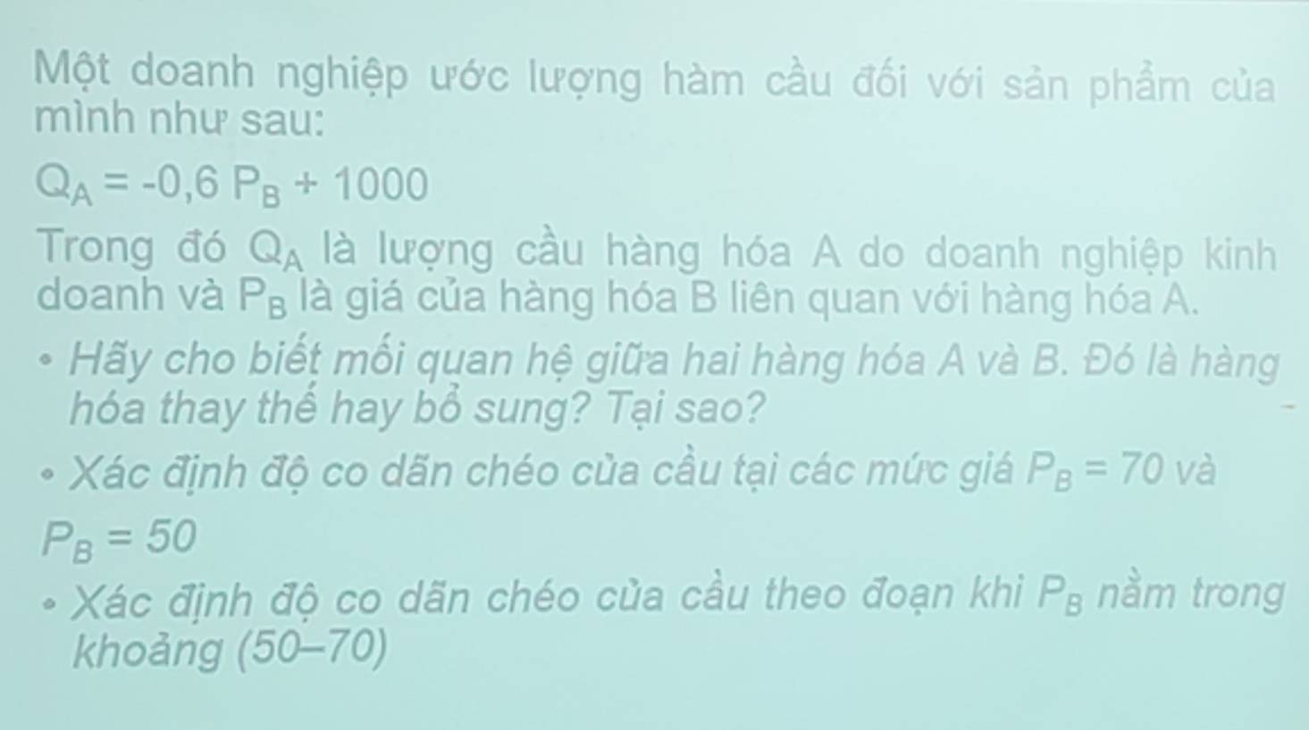 Một doanh nghiệp ước lượng hàm cầu đối với sản phẩm của 
mình như sau:
Q_A=-0, 6P_B+1000
Trong đó Q_A là lượng cầu hàng hóa A do doanh nghiệp kinh 
doanh và P_B là giá của hàng hóa B liên quan với hàng hóa A. 
Hãy cho biết mối quan hệ giữa hai hàng hóa A và B. Đó là hàng 
hóa thay thể hay bổ sung? Tại sao? 
Xác định độ co dãn chéo của cầu tại các mức giá P_B=70 và
P_B=50
Xác định độ co dãn chéo của cầu theo đoạn khi P_B nầm trong 
khoảng (50-70)