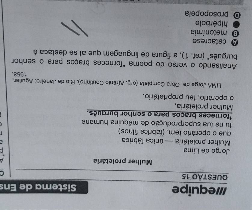 Il/equipe Sistema de Ens
QUESTÃO 15
Mulher proletária A
Jorge de Lima
Mulher proletária — única fábrica
que o operário tem, (fabrica filhos)

tu na tua superprodução de máquina humana

1forneces braços para o senhor burquês.
Mulher proletária,
o operário, teu proprietário.
LIMA Jorge de. Obra Completa (org. Afrânio Coutinho). Rio de Janeiro: Aguilar,
1958.
Analisando o verso do poema "forneces braços para o senhor
burguês" (ref. 1), a figura de linguagem que aí se destaca é
A catacrese
B metonímia
hipérbole
D prosopopeia