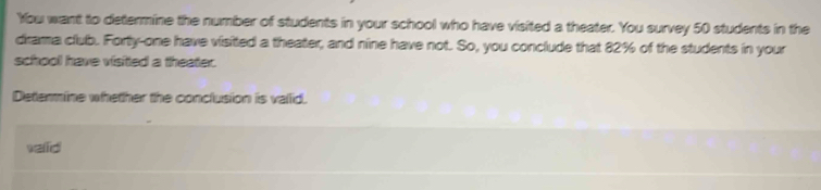 You want to determine the number of students in your school who have visited a theater. You survey 50 students in the 
drarma club. Forty-one have visited a theater, and nine have not. So, you conclude that 82% of the students in your 
school have visitted a theater. 
Determine whether the conclusion is vallid. 
vaid