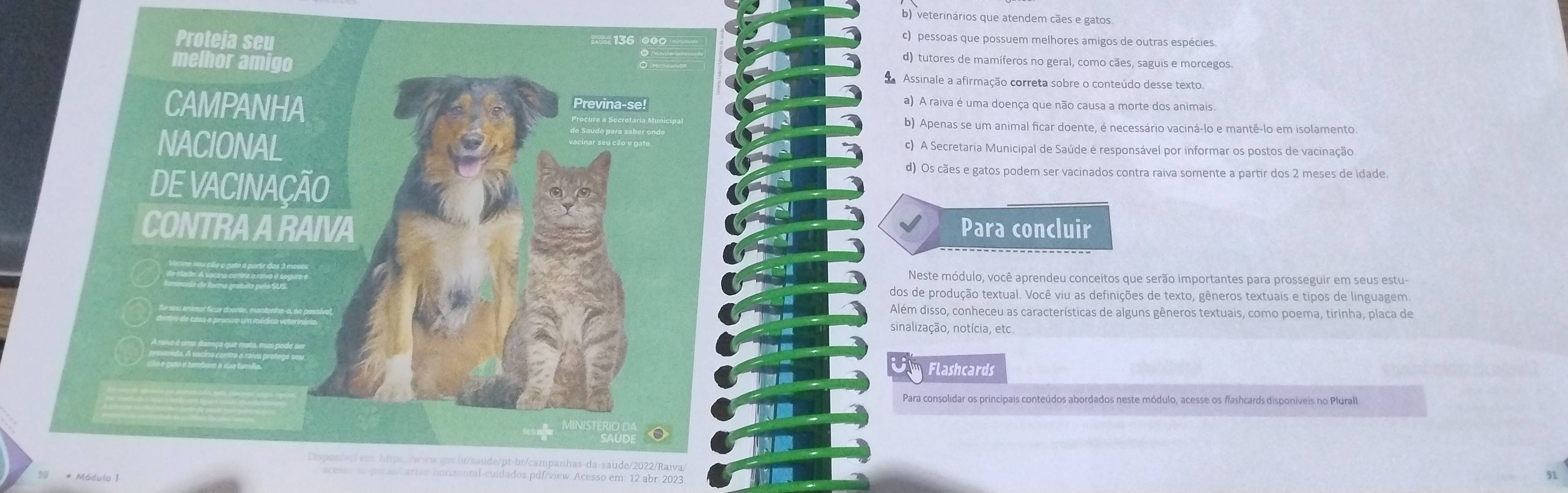 b) veterinários que atendem cães e gatos
c) pessoas que possuem melhores amigos de outras espécies
Proteja seu d) tutores de mamíferos no geral, como cães, saguis e morcegos.
melhor amigo Assinale a afirmação correta sobre o conteúdo desse texto
CAMPANHA Previna-se!
a) A raiva é uma doença que não causa a morte dos animais
b) Apenas se um animal ficar doente, é necessário vaciná-lo e mantê-lo em isolamento
NACIONAL c) A Secretaria Municipal de Saúde é responsável por informar os postos de vacinação
DE VACINAÇÃO
d) Os cães e gatos podem ser vacinados contra raiva somente a partir dos 2 meses de idade.
CONTRA A RAIVA Para concluir
Neste módulo, você aprendeu conceitos que serão importantes para prosseguir em seus estu
dos de produção textual. Você viu as definições de texto, gêneros textuais e tipos de linguagem
Além disso, conheceu as características de alguns gêneros textuais, como poema, tirinha, placa de
sinalização, notícia, etc
Flashcards
Para consolidar os principais conteúdos abordados neste módulo, acesse os flashcards disponiveis no Plurall
Disponível em: https://www.qov.br/saude/pt-br/campanhas-da-saude/2022/Raiva,
acesse as-pecas/cartax horizental-cuidados.pdf/view: Acesso em: 12 abr. 2023.