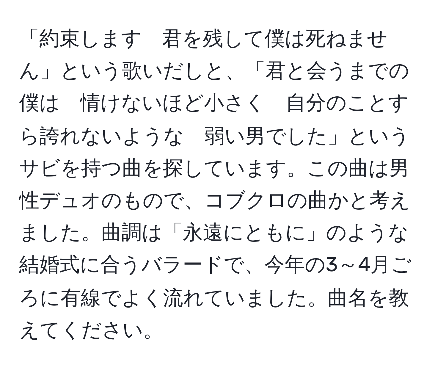 「約束します　君を残して僕は死ねません」という歌いだしと、「君と会うまでの僕は　情けないほど小さく　自分のことすら誇れないような　弱い男でした」というサビを持つ曲を探しています。この曲は男性デュオのもので、コブクロの曲かと考えました。曲調は「永遠にともに」のような結婚式に合うバラードで、今年の3～4月ごろに有線でよく流れていました。曲名を教えてください。